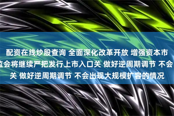 配资在线炒股查询 全面深化改革开放 增强资本市场吸引力和包容性 证监会将继续严把发行上市入口关 做好逆周期调节 不会出现大规模扩容的情况