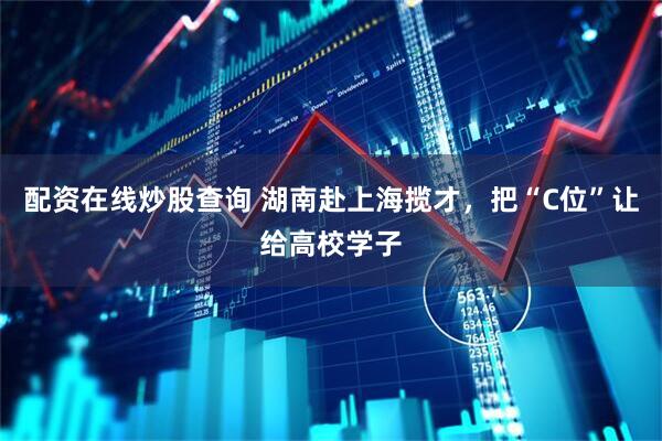配资在线炒股查询 湖南赴上海揽才，把“C位”让给高校学子