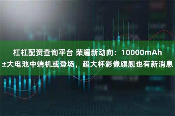 杠杠配资查询平台 荣耀新动向：10000mAh±大电池中端机或登场，超大杯影像旗舰也有新消息