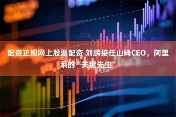 配资正规网上股票配资 刘鹏接任山姆CEO,阿里系的“关键先生”