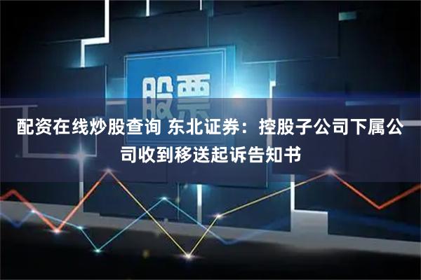 配资在线炒股查询 东北证券：控股子公司下属公司收到移送起诉告知书