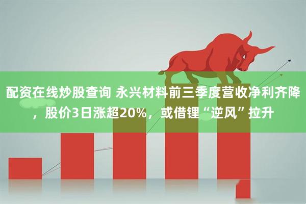 配资在线炒股查询 永兴材料前三季度营收净利齐降，股价3日涨超20%，或借锂“逆风”拉升
