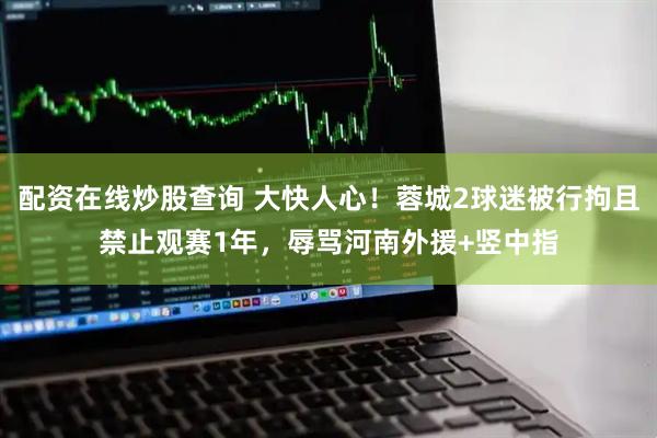 配资在线炒股查询 大快人心！蓉城2球迷被行拘且禁止观赛1年，辱骂河南外援+竖中指