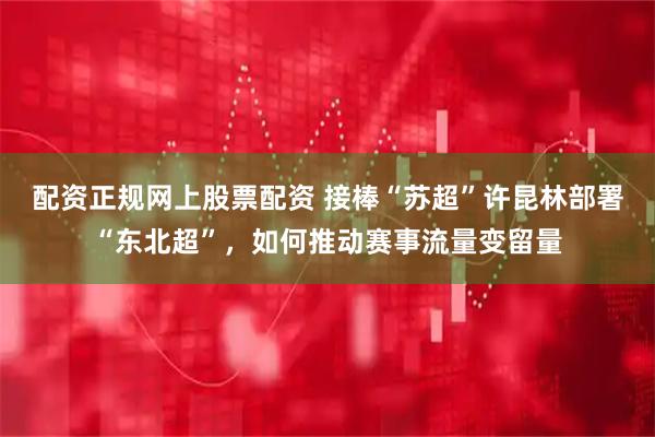 配资正规网上股票配资 接棒“苏超”许昆林部署“东北超”，如何推动赛事流量变留量