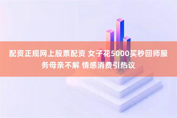 配资正规网上股票配资 女子花5000买秒回师服务母亲不解 情感消费引热议