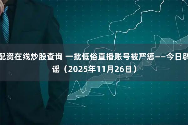 配资在线炒股查询 一批低俗直播账号被严惩——今日辟谣（2025年11月26日）
