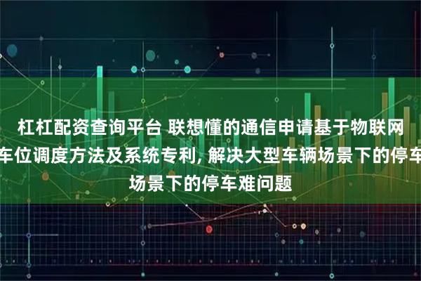杠杠配资查询平台 联想懂的通信申请基于物联网的智能车位调度方法及系统专利, 解决大型车辆场景下的停车难问题