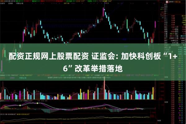 配资正规网上股票配资 证监会: 加快科创板“1+6”改革举措落地