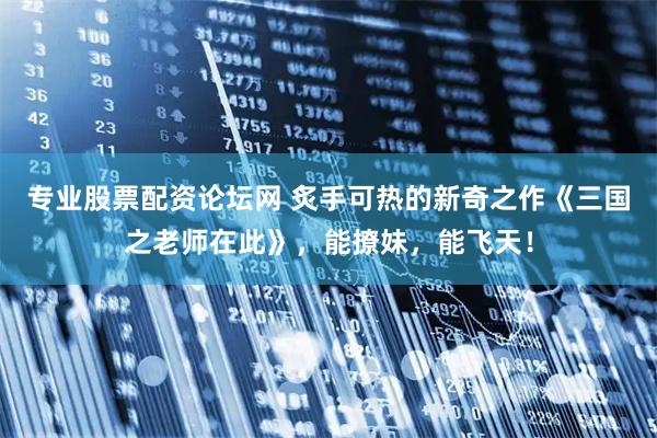 专业股票配资论坛网 炙手可热的新奇之作《三国之老师在此》，能撩妹，能飞天！