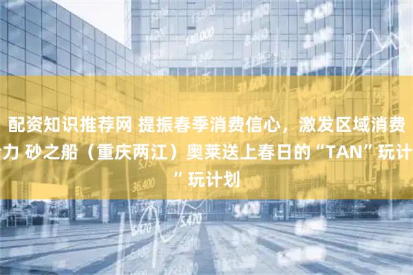 配资知识推荐网 提振春季消费信心，激发区域消费活力 砂之船（重庆两江）奥莱送上春日的“TAN”玩计划