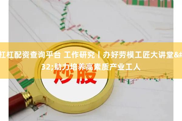 杠杠配资查询平台 工作研究丨办好劳模工匠大讲堂 助力培养高素质产业工人