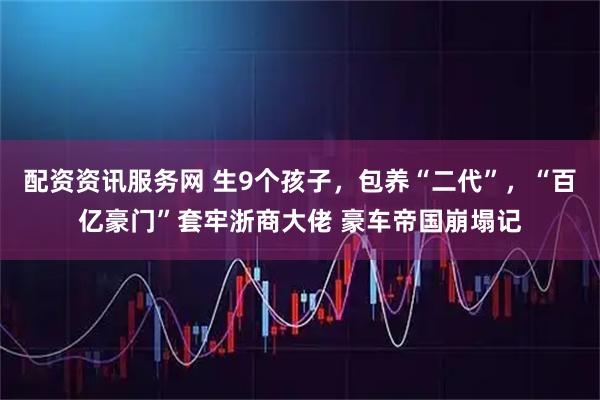 配资资讯服务网 生9个孩子，包养“二代”，“百亿豪门”套牢浙商大佬 豪车帝国崩塌记