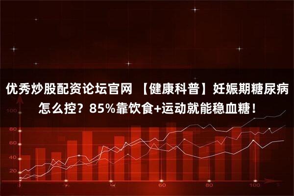 优秀炒股配资论坛官网 【健康科普】妊娠期糖尿病怎么控？85%靠饮食+运动就能稳血糖！