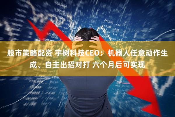 股市策略配资 宇树科技CEO:机器人任意动作生成、自主出招对打 六个月后可实现