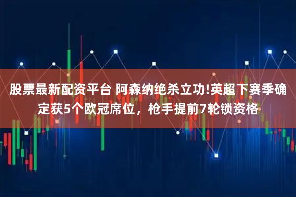 股票最新配资平台 阿森纳绝杀立功!英超下赛季确定获5个欧冠席位，枪手提前7轮锁资格