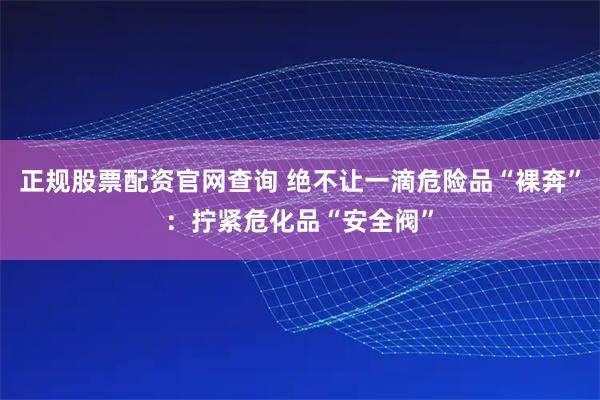 正规股票配资官网查询 绝不让一滴危险品“裸奔”:拧紧危化品“安全阀”