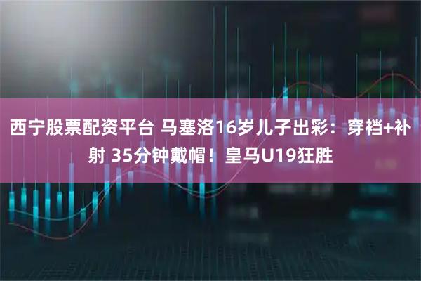 西宁股票配资平台 马塞洛16岁儿子出彩：穿裆+补射 35分钟戴帽！皇马U19狂胜