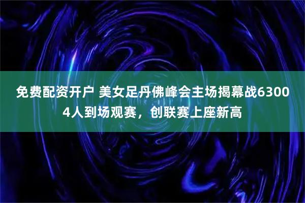 免费配资开户 美女足丹佛峰会主场揭幕战63004人到场观赛，创联赛上座新高