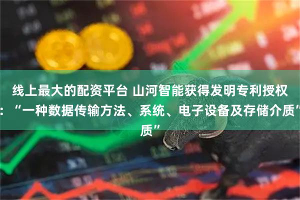 线上最大的配资平台 山河智能获得发明专利授权：“一种数据传输方法、系统、电子设备及存储介质”