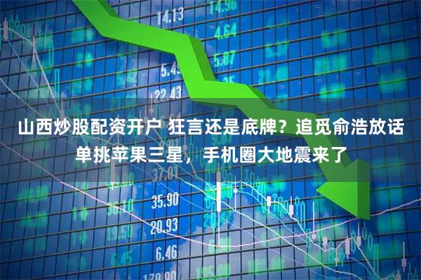 山西炒股配资开户 狂言还是底牌？追觅俞浩放话单挑苹果三星，手机圈大地震来了