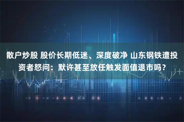 散户炒股 股价长期低迷、深度破净 山东钢铁遭投资者怒问：默许甚至放任触发面值退市吗？