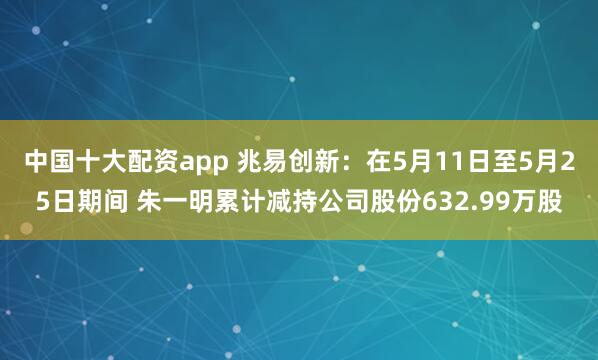 中国十大配资app 兆易创新：在5月11日至5月25日期间 朱一明累计减持公司股份632.99万股
