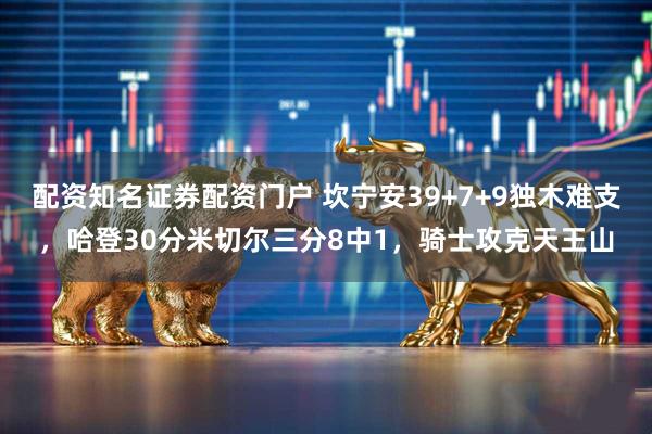 配资知名证券配资门户 坎宁安39+7+9独木难支，哈登30分米切尔三分8中1，骑士攻克天王山