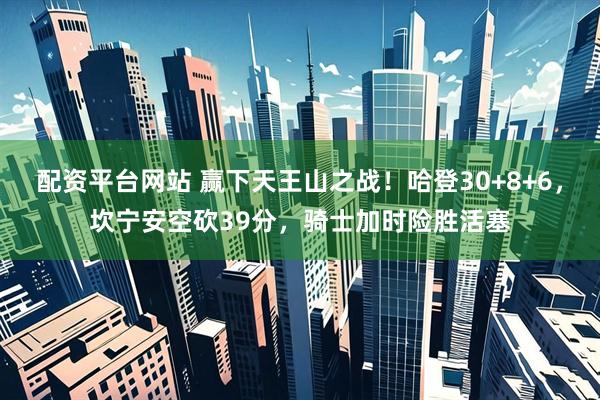 配资平台网站 赢下天王山之战！哈登30+8+6，坎宁安空砍39分，骑士加时险胜活塞