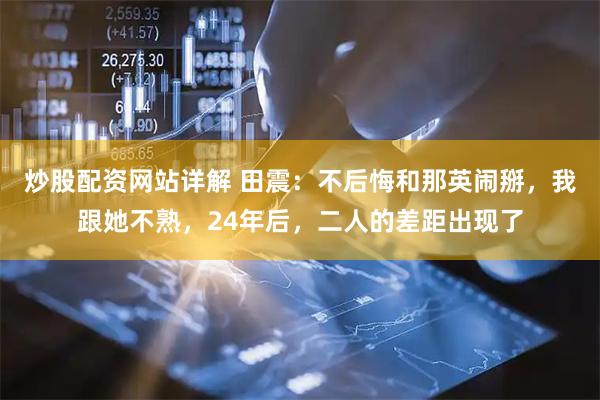 炒股配资网站详解 田震：不后悔和那英闹掰，我跟她不熟，24年后，二人的差距出现了
