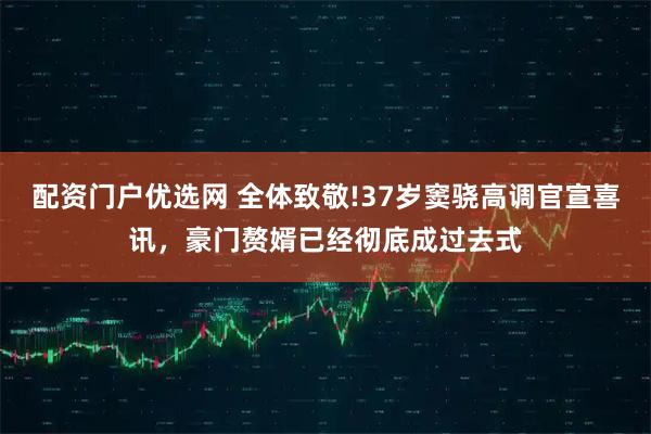 配资门户优选网 全体致敬!37岁窦骁高调官宣喜讯，豪门赘婿已经彻底成过去式