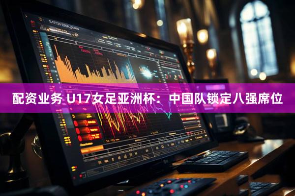配资业务 U17女足亚洲杯：中国队锁定八强席位
