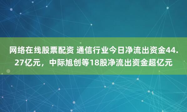 网络在线股票配资 通信行业今日净流出资金44.27亿元，中际旭创等18股净流出资金超亿元