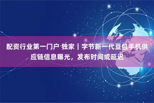 配资行业第一门户 独家｜字节新一代豆包手机供应链信息曝光，发布时间或延迟