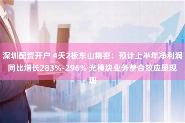 深圳配资开户 4天2板东山精密：预计上半年净利润同比增长283%-296% 光模块业务整合效应显现