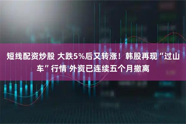 短线配资炒股 大跌5%后又转涨！韩股再现“过山车”行情 外资已连续五个月撤离