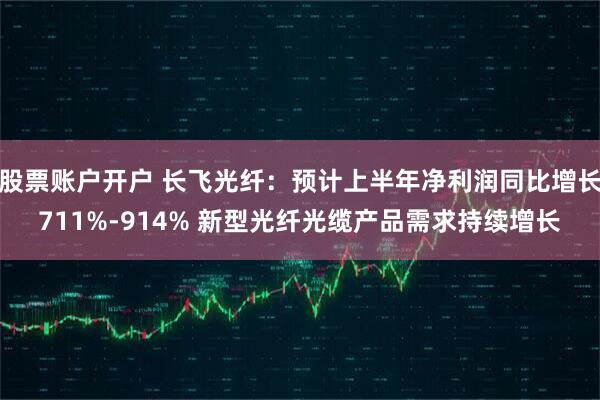 股票账户开户 长飞光纤：预计上半年净利润同比增长711%-914% 新型光纤光缆产品需求持续增长
